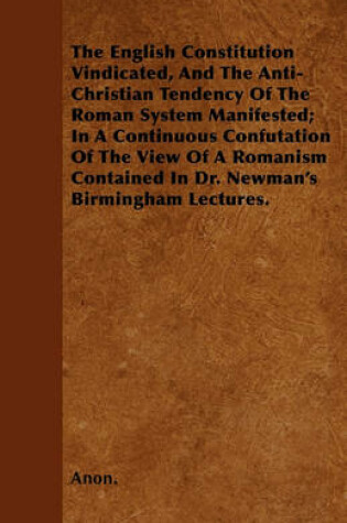 Cover of The English Constitution Vindicated, And The Anti-Christian Tendency Of The Roman System Manifested; In A Continuous Confutation Of The View Of A Romanism Contained In Dr. Newman's Birmingham Lectures.