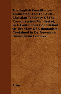 Book cover for The English Constitution Vindicated, And The Anti-Christian Tendency Of The Roman System Manifested; In A Continuous Confutation Of The View Of A Romanism Contained In Dr. Newman's Birmingham Lectures.