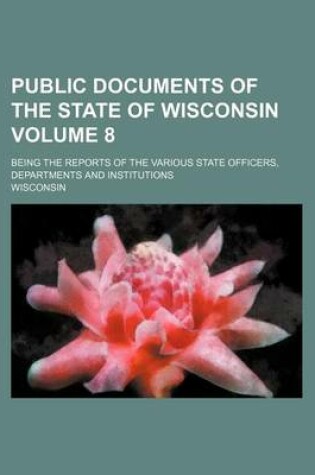 Cover of Public Documents of the State of Wisconsin Volume 8; Being the Reports of the Various State Officers, Departments and Institutions