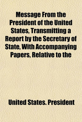 Book cover for Message from the President of the United States, Transmitting a Report by the Secretary of State, with Accompanying Papers, Relative to the