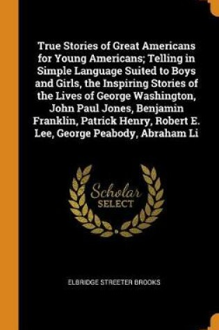 Cover of True Stories of Great Americans for Young Americans; Telling in Simple Language Suited to Boys and Girls, the Inspiring Stories of the Lives of George Washington, John Paul Jones, Benjamin Franklin, Patrick Henry, Robert E. Lee, George Peabody, Abraham Li