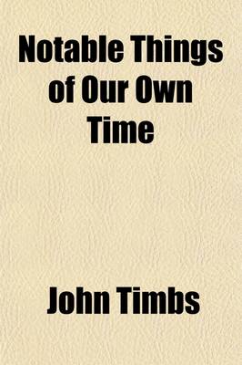 Book cover for Notable Things of Our Own Time; A Supplementary Volume of Things Not Generally Known.