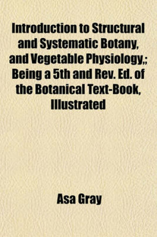 Cover of Introduction to Structural and Systematic Botany, and Vegetable Physiology; Being a 5th and REV. Ed. of the Botanical Text-Book, Illustrated