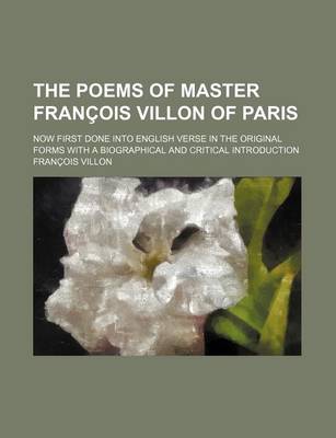 Book cover for The Poems of Master Francois Villon of Paris; Now First Done Into English Verse in the Original Forms with a Biographical and Critical Introduction