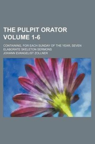 Cover of The Pulpit Orator Volume 1-6; Containing, for Each Sunday of the Year, Seven Elaborate Skeleton Sermons