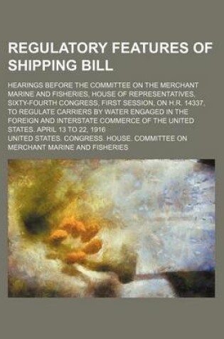 Cover of Regulatory Features of Shipping Bill; Hearings Before the Committee on the Merchant Marine and Fisheries, House of Representatives, Sixty-Fourth Congress, First Session, on H.R. 14337, to Regulate Carriers by Water Engaged in the Foreign and Interstate Co