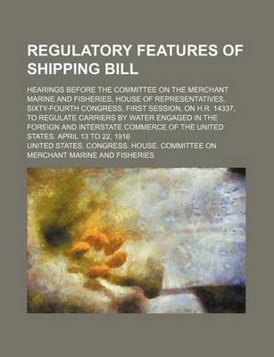 Book cover for Regulatory Features of Shipping Bill; Hearings Before the Committee on the Merchant Marine and Fisheries, House of Representatives, Sixty-Fourth Congress, First Session, on H.R. 14337, to Regulate Carriers by Water Engaged in the Foreign and Interstate Co