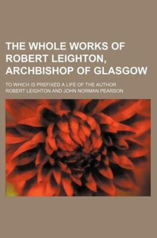 Cover of The Whole Works of Robert Leighton, Archbishop of Glasgow (Volume 1); To Which Is Prefixed a Life of the Author