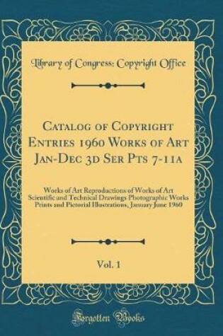 Cover of Catalog of Copyright Entries 1960 Works of Art Jan-Dec 3d Ser Pts 7-11a, Vol. 1: Works of Art Reproductions of Works of Art Scientific and Technical Drawings Photographic Works Prints and Pictorial Illustrations, January June 1960 (Classic Reprint)