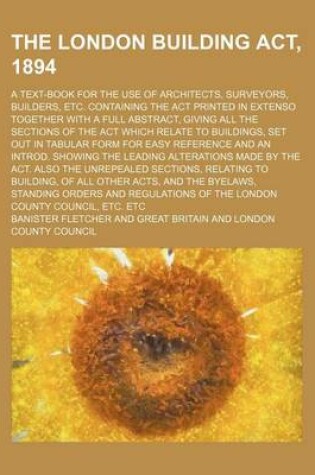 Cover of The London Building ACT, 1894; A Text-Book for the Use of Architects, Surveyors, Builders, Etc. Containing the ACT Printed in Extenso Together with a Full Abstract, Giving All the Sections of the ACT Which Relate to Buildings, Set Out in Tabular Form for