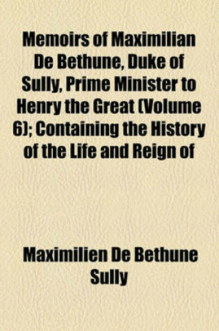 Cover of Memoirs of Maximilian de Bethune, Duke of Sully, Prime Minister to Henry the Great (Volume 6); Containing the History of the Life and Reign of