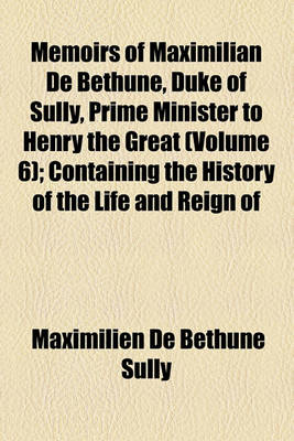 Book cover for Memoirs of Maximilian de Bethune, Duke of Sully, Prime Minister to Henry the Great (Volume 6); Containing the History of the Life and Reign of