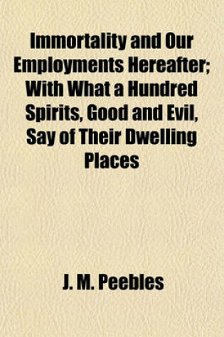 Cover of Immortality and Our Employments Hereafter; With What a Hundred Spirits, Good and Evil, Say of Their Dwelling Places