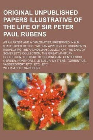 Cover of The Original Unpublished Papers Illustrative of the Life of Sir Peter Paul Rubens; As an Artist and a Diplomatist, Preserved in H.M. State Paper Office with an Appendix of Documents Respecting the Arundelian Collection, the Earl of Somerset's Collection