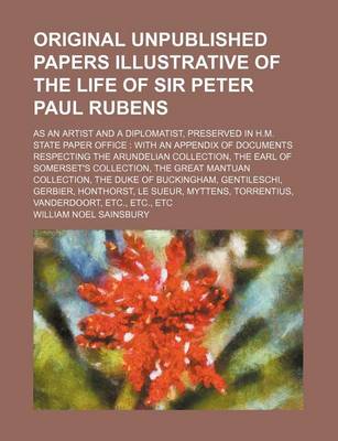 Book cover for The Original Unpublished Papers Illustrative of the Life of Sir Peter Paul Rubens; As an Artist and a Diplomatist, Preserved in H.M. State Paper Office with an Appendix of Documents Respecting the Arundelian Collection, the Earl of Somerset's Collection