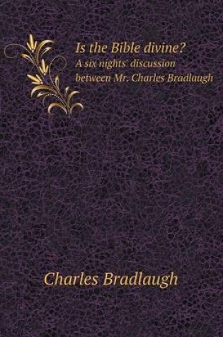 Cover of Is the Bible divine? A six nights' discussion between Mr. Charles Bradlaugh