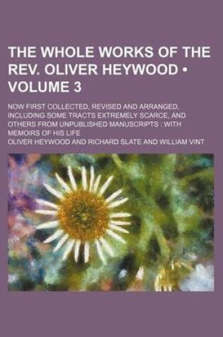 Cover of The Whole Works of the REV. Oliver Heywood (Volume 3 ); Now First Collected, Revised and Arranged, Including Some Tracts Extremely Scarce, and Others