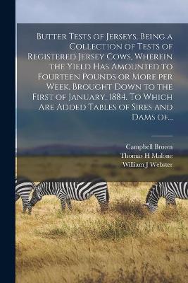 Book cover for Butter Tests of Jerseys, Being a Collection of Tests of Registered Jersey Cows, Wherein the Yield Has Amounted to Fourteen Pounds or More per Week. Brought Down to the First of January, 1884. To Which Are Added Tables of Sires and Dams Of...