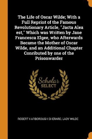 Cover of The Life of Oscar Wilde; With a Full Reprint of the Famous Revolutionary Article, Jacta Alea Est, Which Was Written by Jane Francesca Elgee, Who Afterwards Became the Mother of Oscar Wilde, and an Additional Chapter Conributed by One of the Prisonwarder