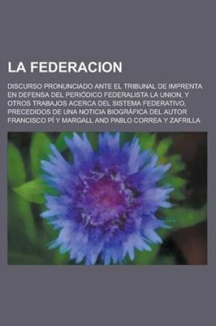 Cover of La Federacion; Discurso Pronunciado Ante El Tribunal de Imprenta En Defensa del Periodico Federalista La Union, y Otros Trabajos Acerca del Sistema Federativo, Precedidos de Una Noticia Biografica del Autor