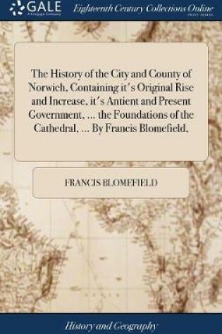 Cover of The History of the City and County of Norwich, Containing It's Original Rise and Increase, It's Antient and Present Government, ... the Foundations of the Cathedral, ... by Francis Blomefield,