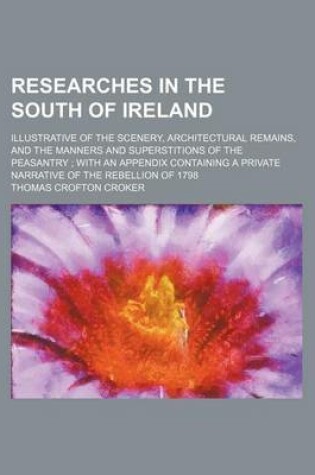 Cover of Researches in the South of Ireland; Illustrative of the Scenery, Architectural Remains, and the Manners and Superstitions of the Peasantry with an Appendix Containing a Private Narrative of the Rebellion of 1798