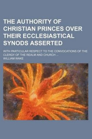 Cover of The Authority of Christian Princes Over Their Ecclesiastical Synods Asserted; With Particular Respect to the Convocations of the Clergy of the Realm and Church