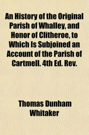 Cover of An History of the Original Parish of Whalley, and Honor of Clitheroe, to Which Is Subjoined an Account of the Parish of Cartmell. 4th Ed. REV.