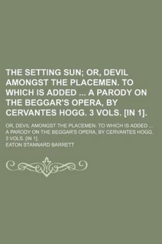 Cover of The Setting Sun; Or, Devil Amongst the Placemen. to Which Is Added a Parody on the Beggar's Opera, by Cervantes Hogg. 3 Vols. [In 1] Or, Devil Amongst the Placemen. to Which Is Added a Parody on the Beggar's Opera, by Cervantes Hogg. 3 Vols. [In 1].