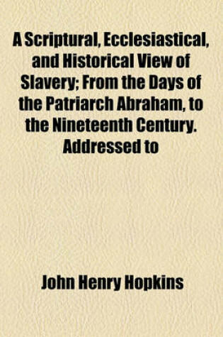 Cover of A Scriptural, Ecclesiastical, and Historical View of Slavery; From the Days of the Patriarch Abraham, to the Nineteenth Century. Addressed to the Right REV. Alonzo Potter