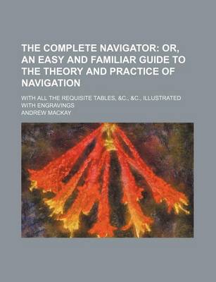 Book cover for The Complete Navigator; Or, an Easy and Familiar Guide to the Theory and Practice of Navigation. with All the Requisite Tables, &C., &C., Illustrated