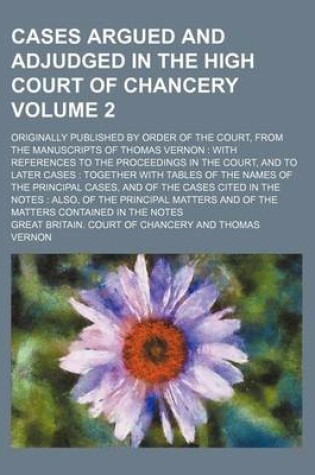 Cover of Cases Argued and Adjudged in the High Court of Chancery; Originally Published by Order of the Court, from the Manuscripts of Thomas Vernon with References to the Proceedings in the Court, and to Later Cases Together with Tables Volume 2