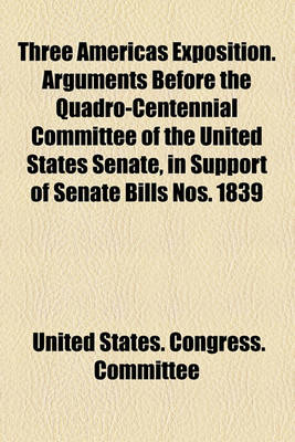 Book cover for Three Americas Exposition. Arguments Before the Quadro-Centennial Committee of the United States Senate, in Support of Senate Bills Nos. 1839