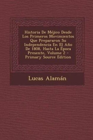 Cover of Historia de Mejico Desde Los Primeros Movimientos Que Prepararon Su Independencia En El Ano de 1808, Hasta La Epoca Presente, Volume 2 - Primary Sourc