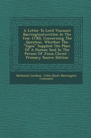 Cover of A Letter to Lord Viscount Barrington(written in the Year 1730), Concerning the Question, Whether the "Logos" Supplied the Place of a Human Soul in the Person of Jesus Christ - Primary Source Edition