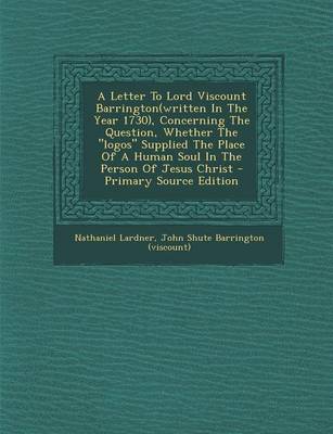 Book cover for A Letter to Lord Viscount Barrington(written in the Year 1730), Concerning the Question, Whether the "Logos" Supplied the Place of a Human Soul in the Person of Jesus Christ - Primary Source Edition