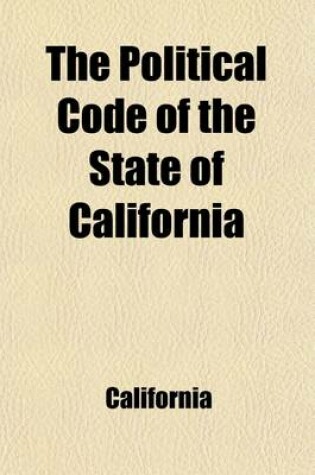 Cover of The Political Code of the State of California, as Enacted in 1872, and Amended in 1889; With Notes and References to the Decisions of the Supreme Court