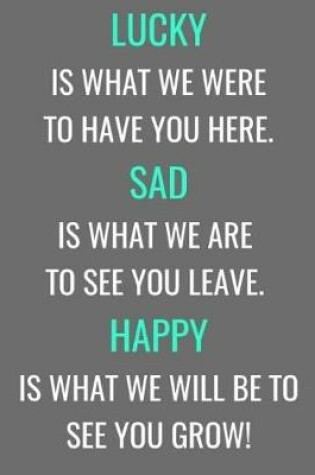 Cover of Lucky Is What We Were To Have You Here. Sad Is What We Are To See You Leave. Happy Is What We Will Be To See You Grow!