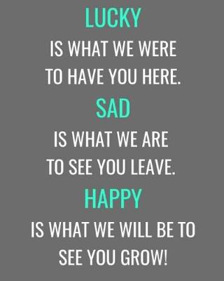 Cover of Lucky Is What We Were To Have You Here. Sad Is What We Are To See You Leave. Happy Is What We Will Be To See You Grow!