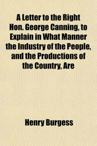 Cover of A Letter to the Right Hon. George Canning, to Explain in What Manner the Industry of the People, and the Productions of the Country, Are