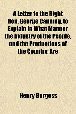 Book cover for A Letter to the Right Hon. George Canning, to Explain in What Manner the Industry of the People, and the Productions of the Country, Are