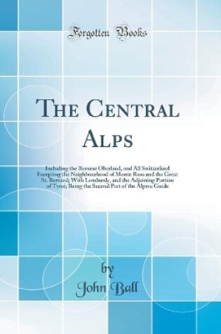 Cover of The Central Alps: Including the Bernese Oberland, and All Switzerland Excepting the Neighbourhood of Monte Rosa and the Great St. Bernard; With Lombardy, and the Adjoining Portion of Tyroi; Being the Second Part of the Alpine Guide (Classic Reprint)