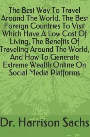 Cover of The Best Way To Travel Around The World, The Best Foreign Countries To Visit Which Have A Low Cost Of Living, The Benefits Of Traveling Around The World, And How To Generate Extreme Wealth Online On Social Media Platforms