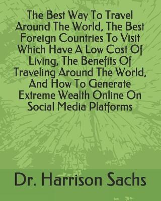 Book cover for The Best Way To Travel Around The World, The Best Foreign Countries To Visit Which Have A Low Cost Of Living, The Benefits Of Traveling Around The World, And How To Generate Extreme Wealth Online On Social Media Platforms