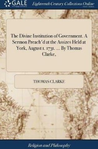 Cover of The Divine Institution of Government. A Sermon Preach'd at the Assizes Held at York, August 1. 1731. ... By Thomas Clarke,