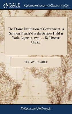 Book cover for The Divine Institution of Government. A Sermon Preach'd at the Assizes Held at York, August 1. 1731. ... By Thomas Clarke,