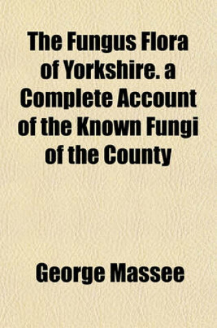 Cover of The Fungus Flora of Yorkshire. a Complete Account of the Known Fungi of the County