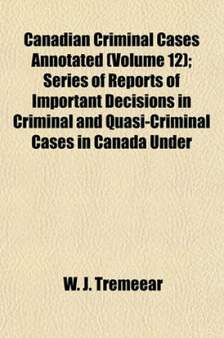 Cover of Canadian Criminal Cases Annotated Volume 12; Series of Reports of Important Decisions in Criminal and Quasi-Criminal Cases in Canada Under the Laws of the Dominion and of the Provinces Thereof, with Special Reference to Decisions Under the Criminal Code O