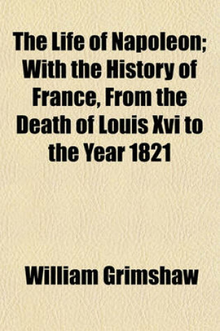 Cover of The Life of Napoleon; With the History of France, from the Death of Louis XVI to the Year 1821