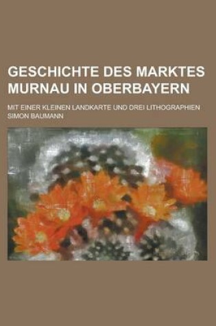Cover of Geschichte Des Marktes Murnau in Oberbayern; Mit Einer Kleinen Landkarte Und Drei Lithographien